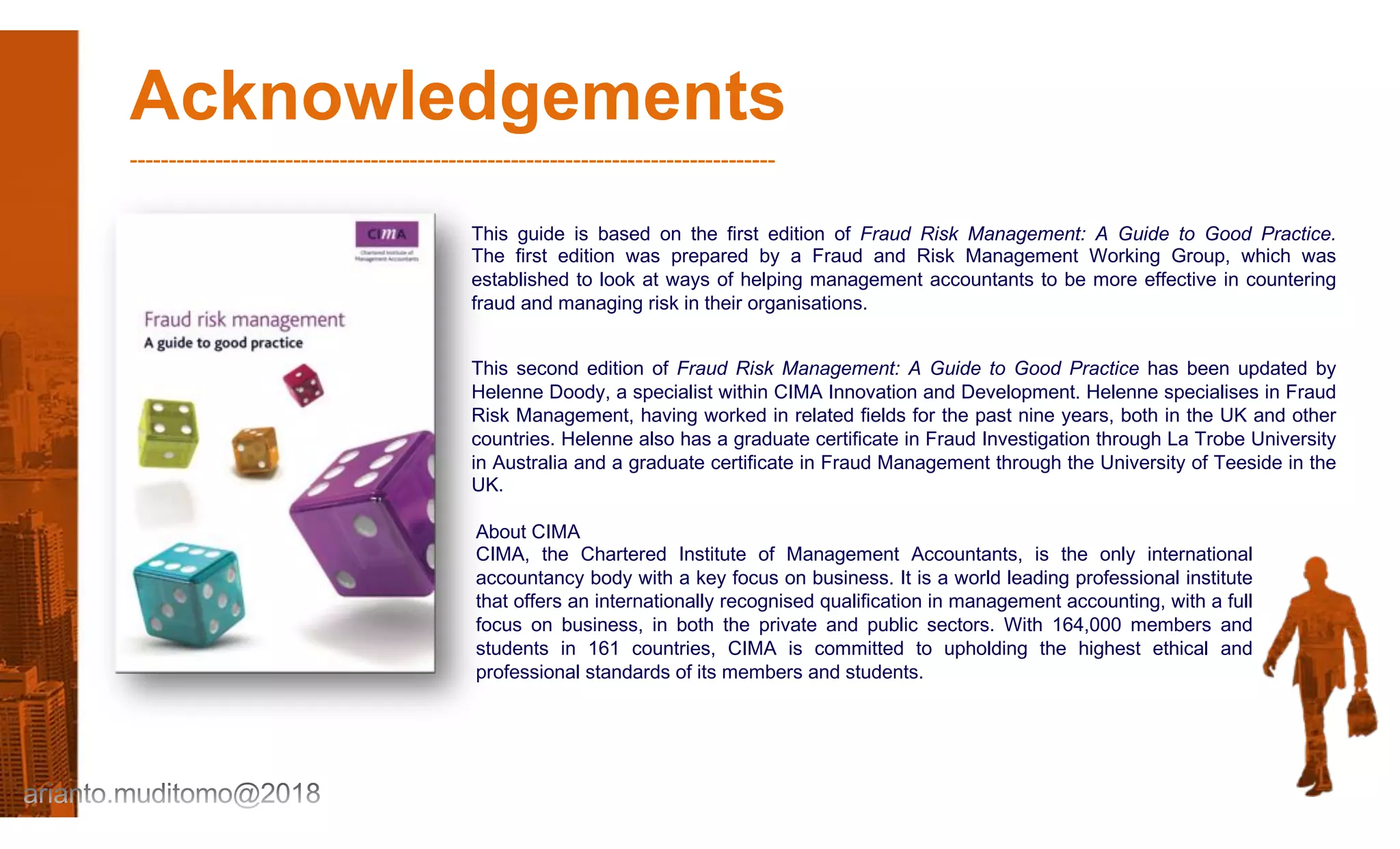 Acknowledgements
-----------------------------------------------------------------------------------
This guide is based on the first edition of Fraud Risk Management: A Guide to Good Practice.
The first edition was prepared by a Fraud and Risk Management Working Group, which was
established to look at ways of helping management accountants to be more effective in countering
fraud and managing risk in their organisations.
This second edition of Fraud Risk Management: A Guide to Good Practice has been updated by
Helenne Doody, a specialist within CIMA Innovation and Development. Helenne specialises in Fraud
Risk Management, having worked in related fields for the past nine years, both in the UK and other
countries. Helenne also has a graduate certificate in Fraud Investigation through La Trobe University
in Australia and a graduate certificate in Fraud Management through the University of Teeside in the
UK.
About CIMA
CIMA, the Chartered Institute of Management Accountants, is the only international
accountancy body with a key focus on business. It is a world leading professional institute
that offers an internationally recognised qualification in management accounting, with a full
focus on business, in both the private and public sectors. With 164,000 members and
students in 161 countries, CIMA is committed to upholding the highest ethical and
professional standards of its members and students.
 