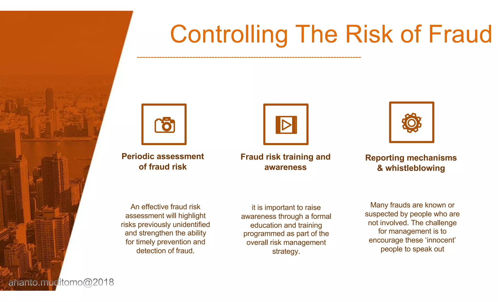 Controlling The Risk of Fraud
---------------------------------------------------------------------------------
Periodic assessment
of fraud risk
An effective fraud risk
assessment will highlight
risks previously unidentified
and strengthen the ability
for timely prevention and
detection of fraud.
Fraud risk training and
awareness
it is important to raise
awareness through a formal
education and training
programmed as part of the
overall risk management
strategy.
Reporting mechanisms
& whistleblowing
Many frauds are known or
suspected by people who are
not involved. The challenge
for management is to
encourage these ‘innocent’
people to speak out
 