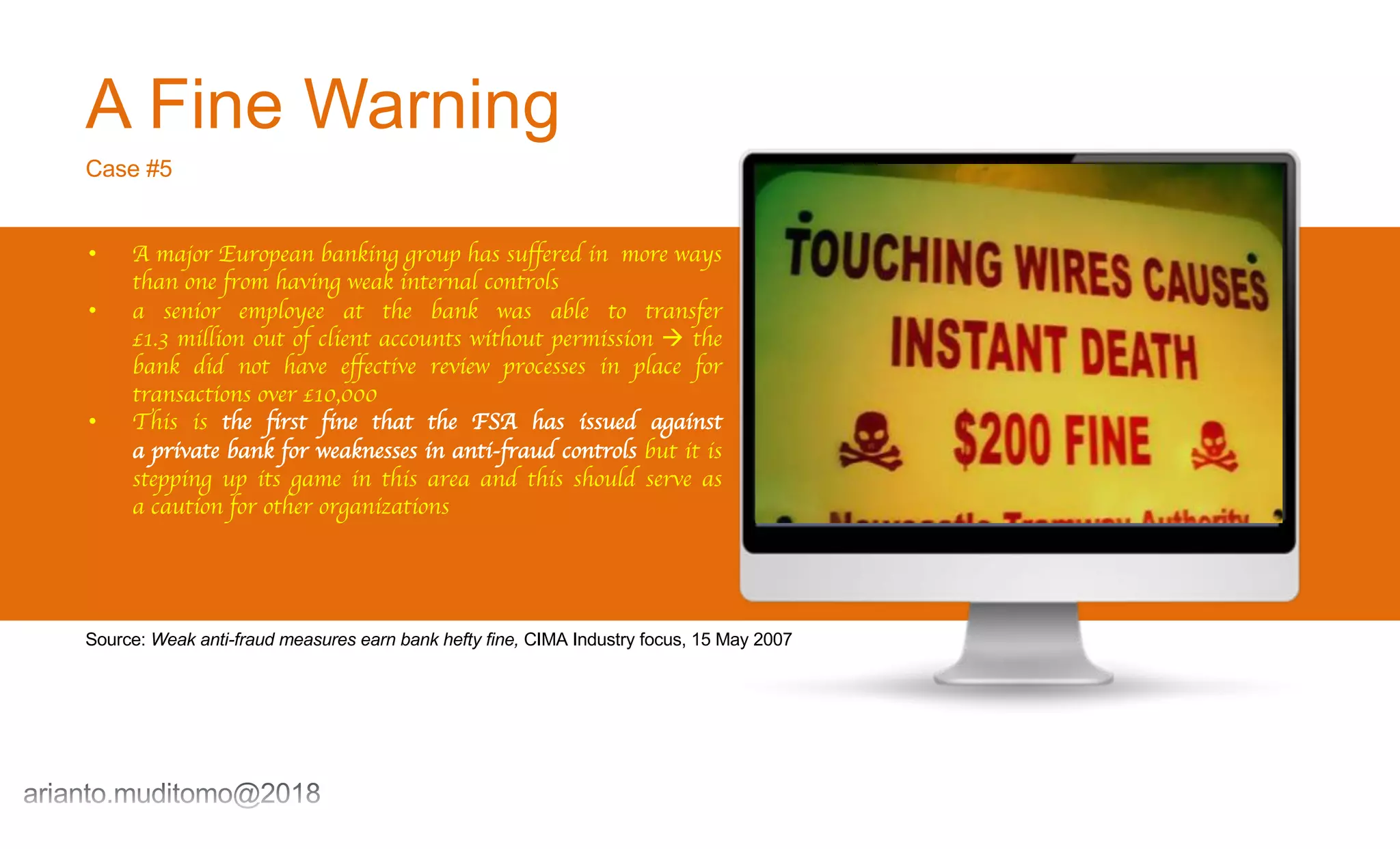 A Fine Warning
Case #5
• A major European banking group has suffered in more ways
than one from having weak internal controls
• a senior employee at the bank was able to transfer
£1.3 million out of client accounts without permission à the
bank did not have effective review processes in place for
transactions over £10,000
• This is the first fine that the FSA has issued against
a private bank for weaknesses in anti-fraud controls but it is
stepping up its game in this area and this should serve as
a caution for other organizations
Source: Weak anti-fraud measures earn bank hefty fine, CIMA Industry focus, 15 May 2007
 