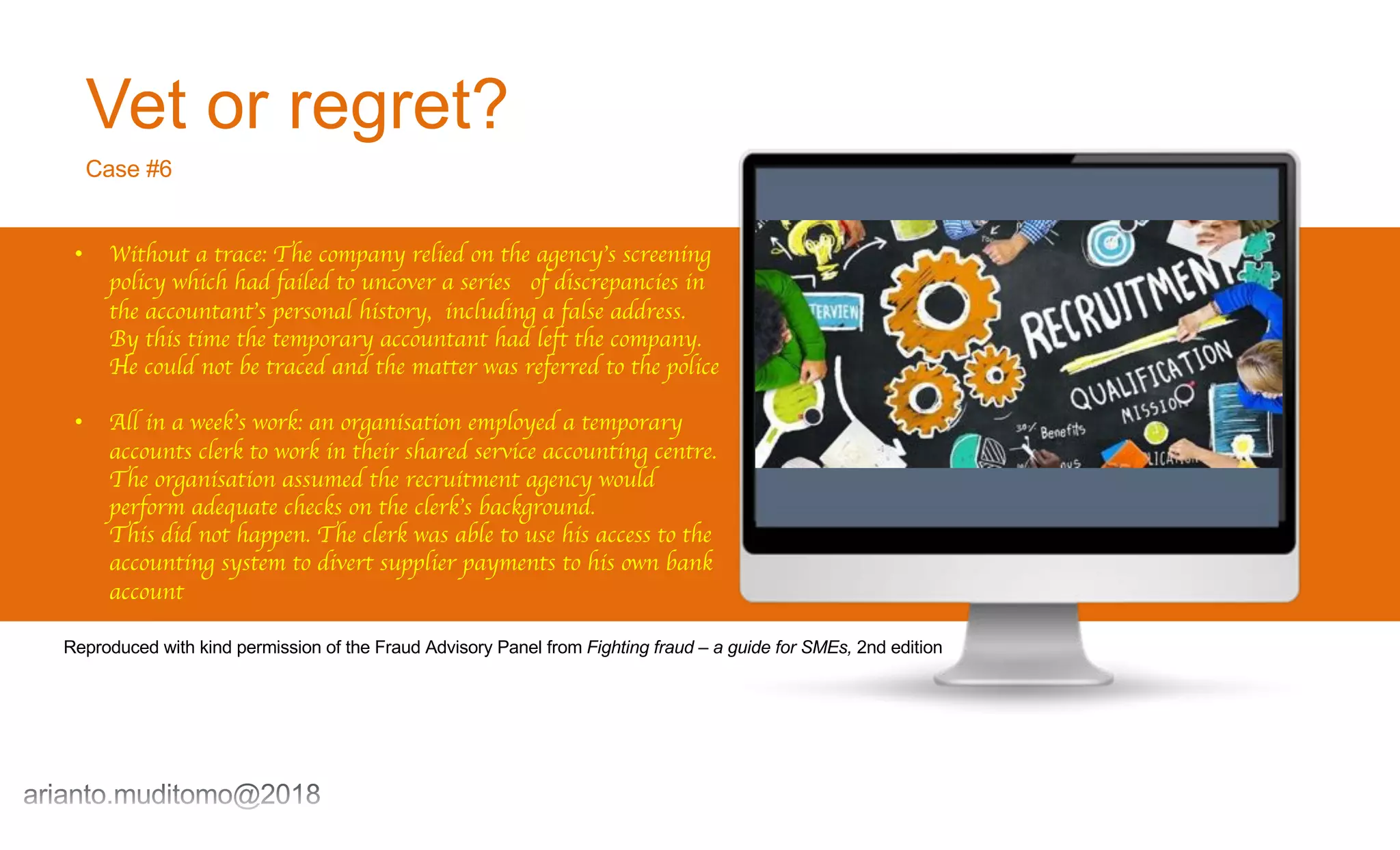 Vet or regret?
Case #6
• Without a trace: The company relied on the agency’s screening
policy which had failed to uncover a series of discrepancies in
the accountant’s personal history, including a false address.
By this time the temporary accountant had left the company.
He could not be traced and the matter was referred to the police
• All in a week’s work: an organisation employed a temporary
accounts clerk to work in their shared service accounting centre.
The organisation assumed the recruitment agency would
perform adequate checks on the clerk’s background.
This did not happen. The clerk was able to use his access to the
accounting system to divert supplier payments to his own bank
account
Reproduced with kind permission of the Fraud Advisory Panel from Fighting fraud – a guide for SMEs, 2nd edition
 