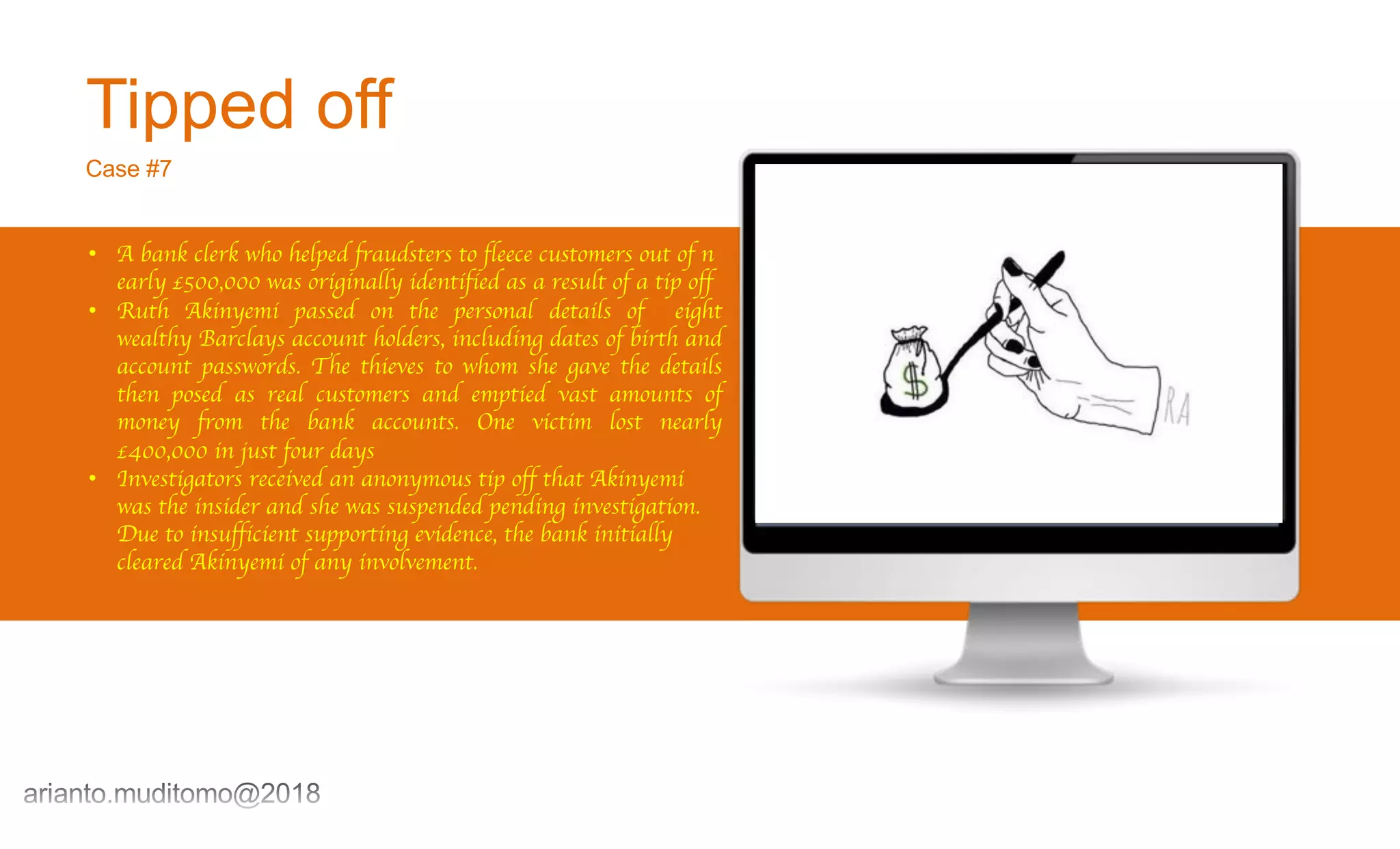 Tipped off
Case #7
• A bank clerk who helped fraudsters to fleece customers out of n
early £500,000 was originally identified as a result of a tip off
• Ruth Akinyemi passed on the personal details of eight
wealthy Barclays account holders, including dates of birth and
account passwords. The thieves to whom she gave the details
then posed as real customers and emptied vast amounts of
money from the bank accounts. One victim lost nearly
£400,000 in just four days
• Investigators received an anonymous tip off that Akinyemi
was the insider and she was suspended pending investigation.
Due to insufficient supporting evidence, the bank initially
cleared Akinyemi of any involvement.
 