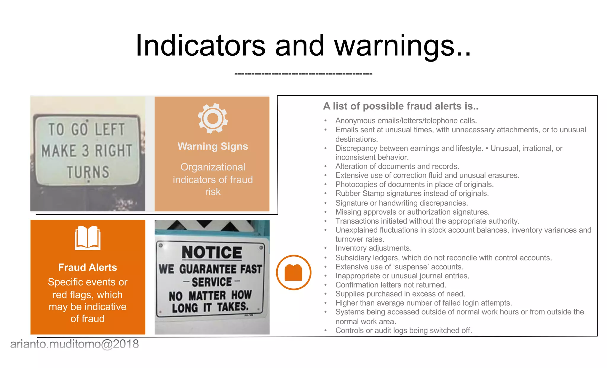 Indicators and warnings..
-----------------------------------------
Organizational
indicators of fraud
risk
Warning Signs
Specific events or
red flags, which
may be indicative
of fraud
Fraud Alerts
• Anonymous emails/letters/telephone calls.
• Emails sent at unusual times, with unnecessary attachments, or to unusual
destinations.
• Discrepancy between earnings and lifestyle. • Unusual, irrational, or
inconsistent behavior.
• Alteration of documents and records.
• Extensive use of correction fluid and unusual erasures.
• Photocopies of documents in place of originals.
• Rubber Stamp signatures instead of originals.
• Signature or handwriting discrepancies.
• Missing approvals or authorization signatures.
• Transactions initiated without the appropriate authority.
• Unexplained fluctuations in stock account balances, inventory variances and
turnover rates.
• Inventory adjustments.
• Subsidiary ledgers, which do not reconcile with control accounts.
• Extensive use of ‘suspense’ accounts.
• Inappropriate or unusual journal entries.
• Confirmation letters not returned.
• Supplies purchased in excess of need.
• Higher than average number of failed login attempts.
• Systems being accessed outside of normal work hours or from outside the
normal work area.
• Controls or audit logs being switched off.
A list of possible fraud alerts is..
 