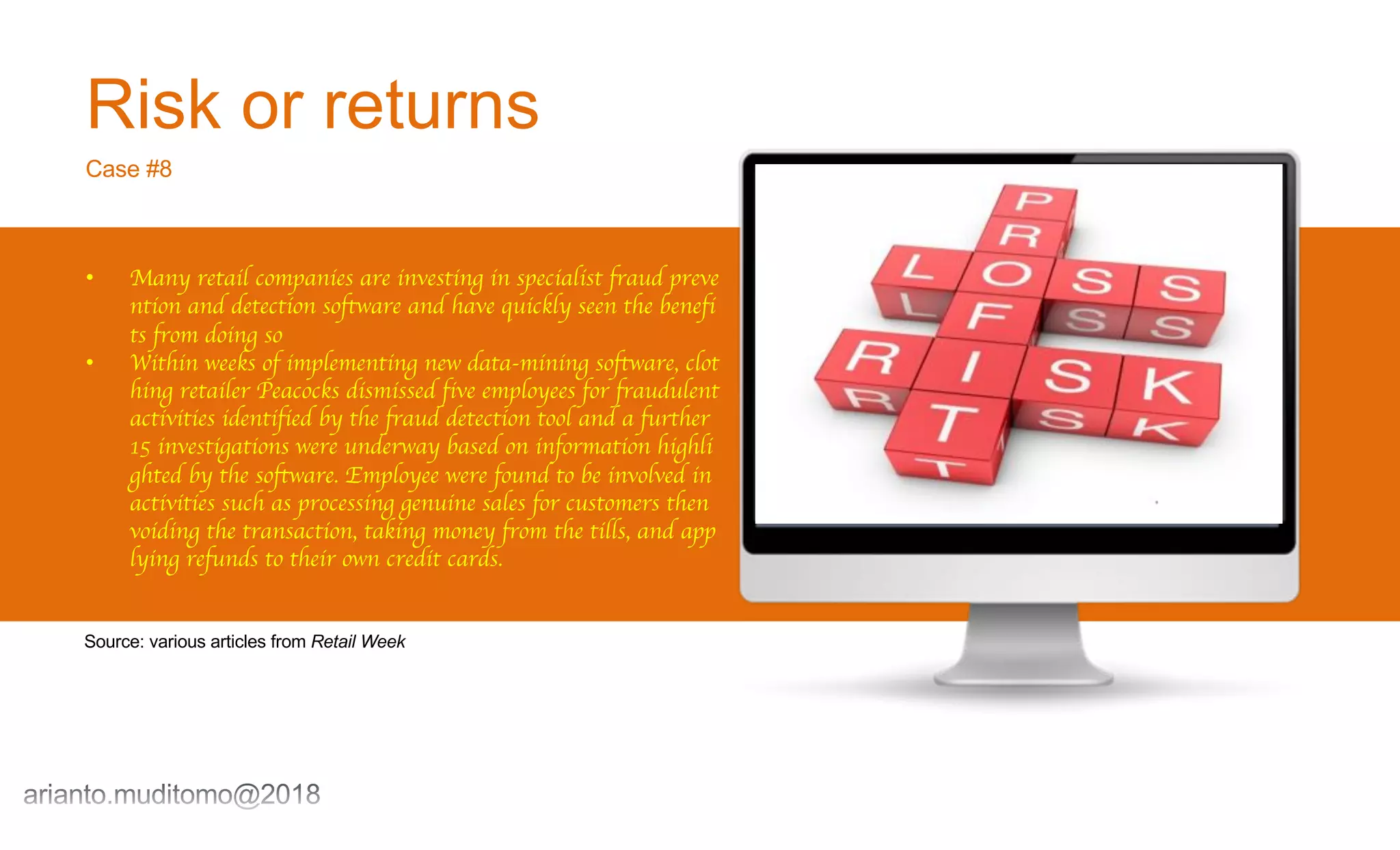 Risk or returns
Case #8
• Many retail companies are investing in specialist fraud preve
ntion and detection software and have quickly seen the benefi
ts from doing so
• Within weeks of implementing new data-mining software, clot
hing retailer Peacocks dismissed five employees for fraudulent
activities identified by the fraud detection tool and a further
15 investigations were underway based on information highli
ghted by the software. Employee were found to be involved in
activities such as processing genuine sales for customers then
voiding the transaction, taking money from the tills, and app
lying refunds to their own credit cards.
Source: various articles from Retail Week
 