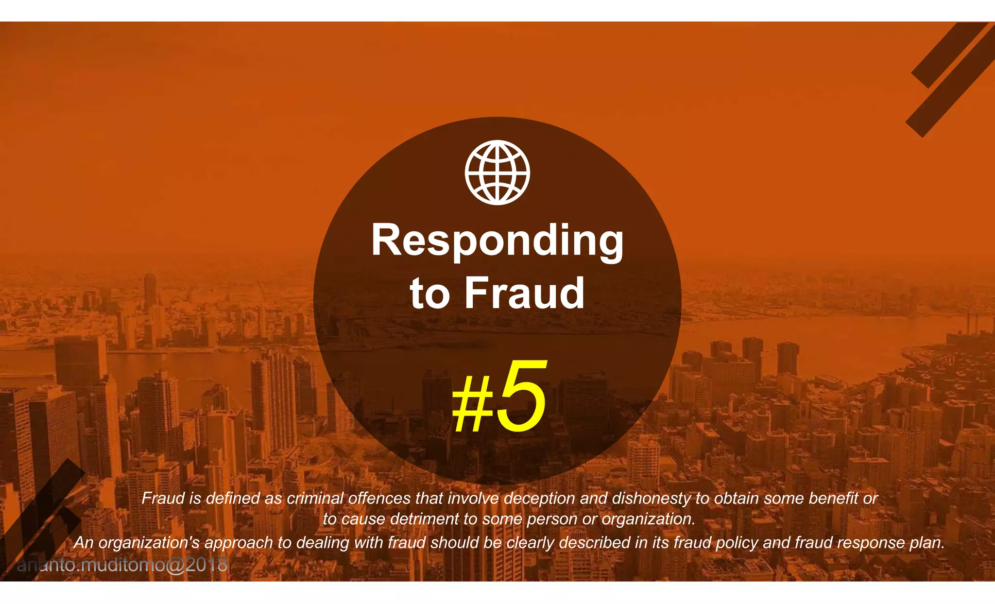 Responding
to Fraud
#5
Fraud is defined as criminal offences that involve deception and dishonesty to obtain some benefit or
to cause detriment to some person or organization.
An organization's approach to dealing with fraud should be clearly described in its fraud policy and fraud response plan.
 