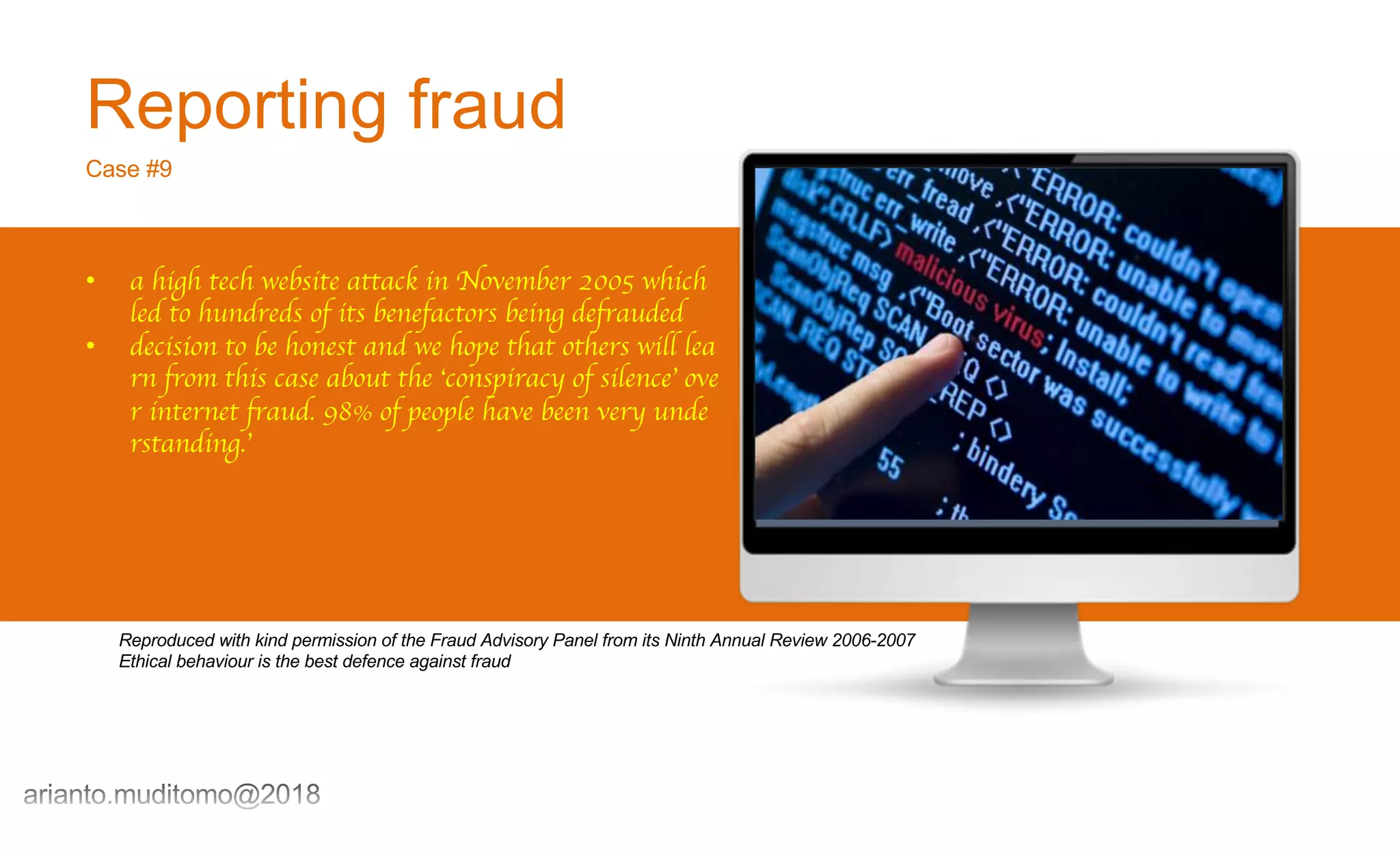 Reporting fraud
Case #9
• a high tech website attack in November 2005 which
led to hundreds of its benefactors being defrauded
• decision to be honest and we hope that others will lea
rn from this case about the ‘conspiracy of silence’ ove
r internet fraud. 98% of people have been very unde
rstanding.’
Reproduced with kind permission of the Fraud Advisory Panel from its Ninth Annual Review 2006-2007
Ethical behaviour is the best defence against fraud
 