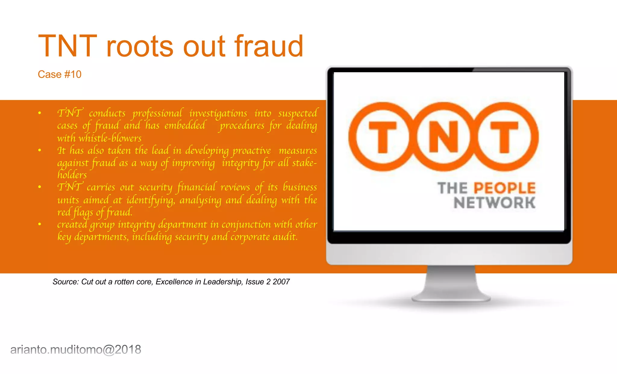 TNT roots out fraud
Case #10
• TNT conducts professional investigations into suspected
cases of fraud and has embedded procedures for dealing
with whistle-blowers
• It has also taken the lead in developing proactive measures
against fraud as a way of improving integrity for all stake-
holders
• TNT carries out security financial reviews of its business
units aimed at identifying, analysing and dealing with the
red flags of fraud.
• created group integrity department in conjunction with other
key departments, including security and corporate audit.
Source: Cut out a rotten core, Excellence in Leadership, Issue 2 2007
 