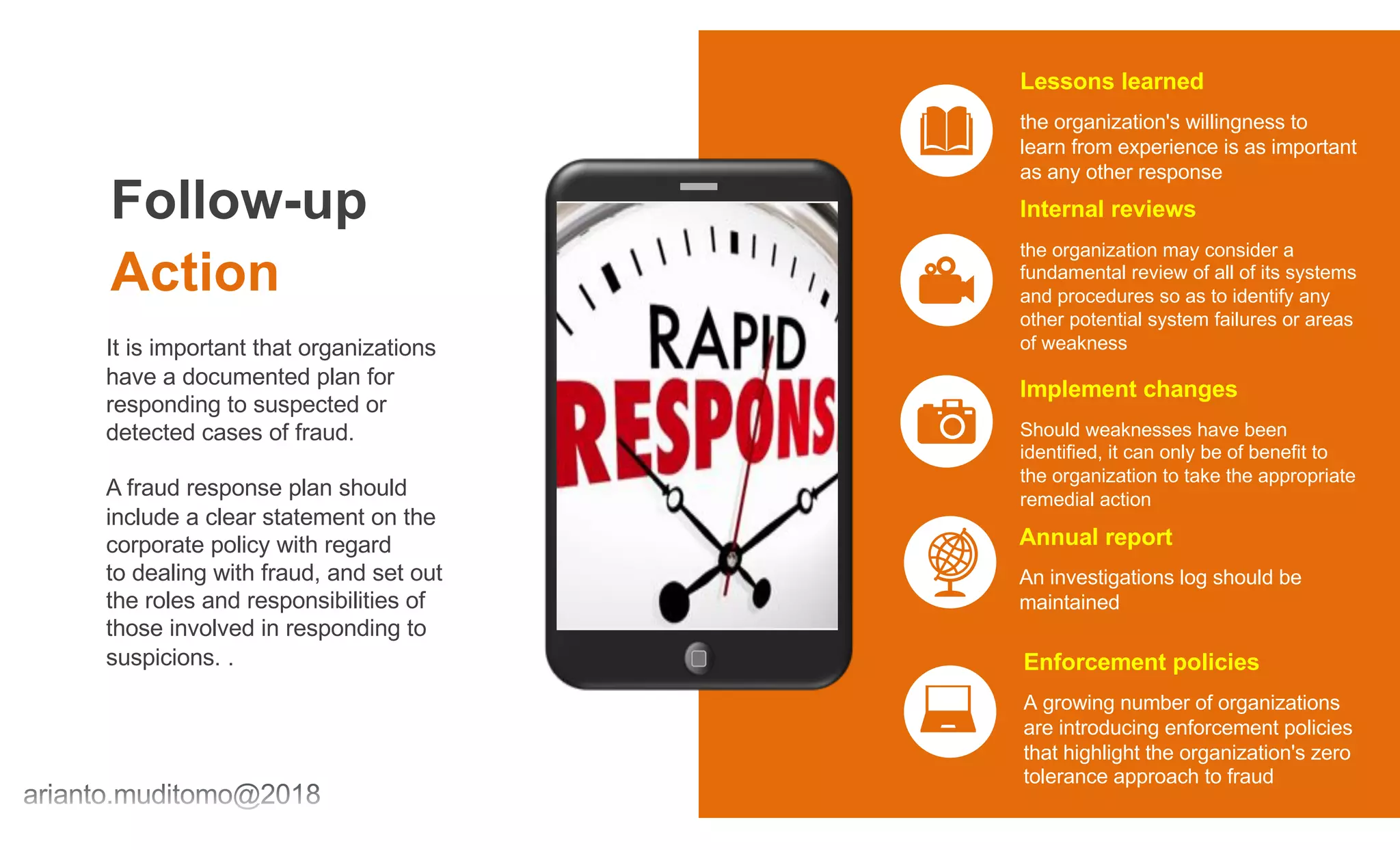 Follow-up
Action
It is important that organizations
have a documented plan for
responding to suspected or
detected cases of fraud.
A fraud response plan should
include a clear statement on the
corporate policy with regard
to dealing with fraud, and set out
the roles and responsibilities of
those involved in responding to
suspicions. .
the organization's willingness to
learn from experience is as important
as any other response
Lessons learned
the organization may consider a
fundamental review of all of its systems
and procedures so as to identify any
other potential system failures or areas
of weakness
Internal reviews
Should weaknesses have been
identified, it can only be of benefit to
the organization to take the appropriate
remedial action
Implement changes
An investigations log should be
maintained
Annual report
A growing number of organizations
are introducing enforcement policies
that highlight the organization's zero
tolerance approach to fraud
Enforcement policies
 