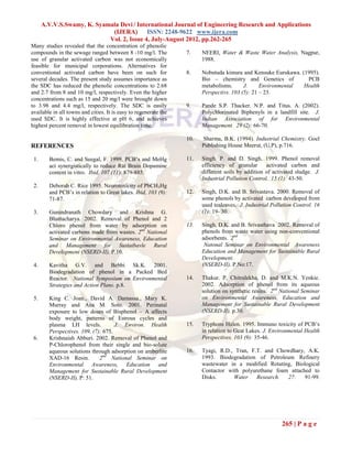 A.V.V.S.Swamy, K. Syamala Devi / International Journal of Engineering Research and Applications
                             (IJERA) ISSN: 2248-9622 www.ijera.com
                            Vol. 2, Issue 4, July-August 2012, pp.262-265
Many studies revealed that the concentration of phenolic
compounds in the sewage ranged between 8 -10 mg/l. The            7.    NEERI, Water & Waste Water Analysis, Nagpur,
use of granular activated carbon was not economically                   1988.
feasible for municipal corporations. Alternatives for
conventional activated carbon have been on such for               8.    Nobutuda kimura and Kensuke Eurukawa. (1995).
several decades. The present study assumes importance as                Bio – chemistry and Genetics of         PCB
the SDC has reduced the phenolic concentrations to 2.68                 metabolisms.      J.     Environmental Health
and 2.7 from 8 and 10 mg/l, respectively. Even the higher               Perspectivs. 103 (5): 21 – 23.
concentrations such as 15 and 20 mg/l were brought down
to 3.98 and 4.4 mg/l, respectively. The SDC is easily             9.    Pande S.P. Thacker. N.P. and Titus. A. (2002).
available in all towns and cities. It is easy to regenerate the         Polychlorinated Biphenyls in a landfill site. J.
used SDC. It is highly effective at pH 6, and achieves                  Indian Association of for Environmental
highest percent removal in lowest equilibration time.                   Management. 29 (2): 66-70.

                                                                  10.   Sharma, B.K. (1994). Industrial Chemistry. Goel
REFERENCES                                                              Publishing House Meerut, (U.P), p.716.

 1.     Bemis, C. and Seegal, F. 1999. PCB’s and MeHg             11.   Singh. P. and D. Singh. 1999. Phenol removal
        act synergistically to reduce Rat Brain Dopamine                efficiency of granular      activated carbon and
        content in vitro. Ibid, 107 (11): 879-885.                      different soils by addition of activated sludge. J.
                                                                        Industrial Pollution Control. 15 (1): 43-50.
 2.     Deborah C. Rice 1995. Neurotoxicity of PbCH3Hg
        and PCB’s in relation to Great lakes. Ibid, 103 (9):      12.   Singh, D.K. and B. Srivastava. 2000. Removal of
        71-87.                                                          some phenols by activated carbon developed from
                                                                        used tealeaves. J. Industrial Pollution Control. 16
 3.     Gunindranath Chowdary and Krishna G.                            (1): 19- 30.
        Bhattacharya. 2002. Removal of Phenol and 2
        Chloro phenol from water by adsorption on                 13.   Singh, D.K. and B. Srivasthava 2002. Removal of
        activated carbons made from wastes. 2nd National                phenols from waste water using non-conventional
        Seminar on Environmental Awareness, Education                   adsorbents. 2nd
        and Management for Sustaibavle Rural                             Natonal Seminar on Environmental Awareness
        Development (NSERD-II), P.10.                                   Education and Management for Sustainable Rural
                                                                        Development.
 4.     Kavitha G.V. and Bebbi Sk.K. 2001.                              (NSERD-II), P.No:17.
        Biodegradation of phenol in a Packed Bed
        Reactor. National Symposium on Environmental              14.   Thakur. P, Chitralekha, D. and M.K.N. Yenkie.
        Strategies and Action Plans. p.8.                               2002. Adsorption of phenol from its aqueous
                                                                        solution on synthetic resins. 2nd National Seminar
 5.     King C. Joan., David A. Damassa., Mary K.                       on Environmental Awareness, Education and
        Murray and Ana M. Soto. 2001. Perinatal                         Management for Sustainable Rural Development
        exposure to low doses of Bisphenol – A affects                  (NSERD-II). p.30.
        body weight, patterns of Estrous cycles and
        plasma LH levels.            J. Environ. Health           15.   Tryphons Halen. 1995. Immuno toxicity of PCB’s
        Perspectives. 109, (7): 675.                                    in relation to Geat Lakes. J. Environmental Health
 6.     Krishnaiah Abburi. 2002. Removal of Phenol and                  Perspectives. 103 (9): 35-46.
        P-Chlorophenol from their single and bio-solute
        aqueous solutions through adsorption on amberlite         16.   Tyagi, R.D., Tran, F.T. and Chowdhary, A.K.
        XAD-16 Resin.         2nd National Seminar on                   1993. Biodegradation of Petroleum Refinery
        Environmental Awareness, Education and                          wastewater in a modified Rotating, Biological
        Management for Sustainable Rural Development                    Contactor with polyurethane foam attached to
        (NSERD-II), P: 51.                                              Disks.      Water    Research.  27:    91-99.




                                                                                                          265 | P a g e
 