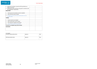 Enter Project Name
DOCUMENT NUMBER:
AM2755
Created: 27/01/2017
Reviewed: 04/09/2017
Branch: Asset Creation
16
All Complete
2. Verify that all markings as required by SEW specification are
visible on the covers.
3. Verify that the covers and frames are greased in accordance with
the manufacturer’s requirements.
Restoration
1. Verify that the site restoration has been completed.
2. Have all NCR items been resolved
3. All rubbish and decommissioned materials/assets must be
removed offsite.
Testing
1. Pressure test/air test complete?
2. Have manholes been vacuum tested?
3. CCTV inspection complete and reviewed?
4. Ovality testing complete and reviewed?
If all items are completed, sign off this checklist.
Comments
Consortium Representative Name: Signature Date
SEW Representative Name: Signature Date
 