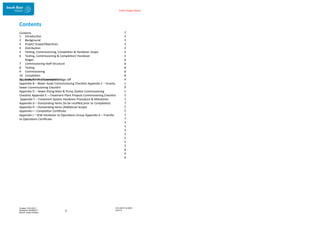 Enter Project Name
DOCUMENT NUMBER:
AM2755
Created: 27/01/2017
Reviewed: 04/09/2017
Branch: Asset Creation
2
Contents
Contents 2
3
3
3
3
4
5
6
8
8
8
8
9
1
0
1
5
1
7
2
5
2
7
3
1
3
3
3
5
3
6
4
0
1 Introduction
2 Background
3 Project Scope/Objectives
4 Distribution
5 Testing, Commissioning, Completion & Handover Scope
6 Testing, Commissioning & Completion/ Handover
Stages
7 Commissioning Staff Structure
8 Testing
9 Commissioning
10 Completion
11 Completion Documentation
Appendix A – Pre-Construction Sign Off
Appendix B – Water Asset Commissioning Checklist Appendix C – Gravity
Sewer Commissioning Checklist
Appendix D – Sewer Rising Main & Pump Station Commissioning
Checklist Appendix E – Treatment Plant Projects Commissioning Checklist
Appendix F – Treatment System Handover Procedure & Milestones
Appendix G – Outstanding Items (to be rectified prior to Completion)
Appendix H – Outstanding Items (Additional Scope)
Appendix I – Completion Certificate
Appendix J – SEW Handover to Operations Group Appendix K – Transfer
to Operations Certificate
 