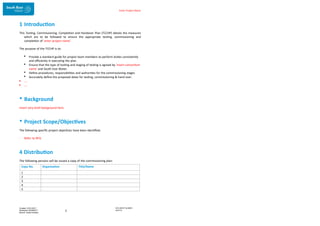 Enter Project Name
DOCUMENT NUMBER:
AM2755
Created: 27/01/2017
Reviewed: 04/09/2017
Branch: Asset Creation
3
1 Introduction
This Testing, Commissioning, Completion and Handover Plan (TCCHP) details the measures
which are to be followed to ensure the appropriate testing, commissioning and
completion of ‘enter project name’.
The purpose of the TCCHP is to:
 Provide a standard guide for project team members to perform duties consistently
and efficiently in executing the plan.
 Ensure that the type of testing and staging of testing is agreed by ‘insert consortium
name’ and South East Water.
 Define procedures, responsibilities and authorities for the commissioning stages
 Accurately define the proposed dates for testing, commissioning & hand over.
 ….
 ….
• Background
Insert very brief background here.
• Project Scope/Objectives
The following specific project objectives have been identified:
- Refer to RFQ
4 Distribution
The following persons will be issued a copy of the commissioning plan:
Copy No. Organisation Title/Name
1
2
3
4
5
 