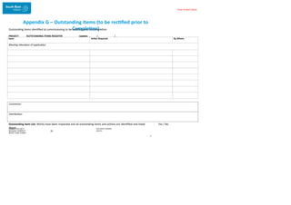 Enter Project Name
Appendix G – Outstanding Items (to be rectified prior to
Completion)
Outstanding items identified at commissioning to be rectified prior to Completion
PROJECT: OUTSTANDING ITEMS REGISTER Update: / /
Comments:
Distribution:
Outstanding Item List: Works have been inspected and all outstanding items and actions are identified and listed
above DOCUMENT NUMBER:
AM2755
Created: 27/01/2017
Reviewed: 04/09/2017
Branch: Asset Creation
31
T
Yes / No
Issue: Action Required: By Whom:
Meeting Attendees (if applicable):
 