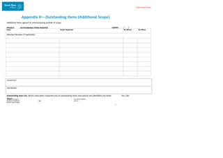 Enter Project Name
Appendix H – Outstanding Items (Additional Scope)
Additional items agreed at commissioning outside of scope
PROJECT: OUTSTANDING ITEMS REGISTER Update: / /
Comments:
Distribution:
Outstanding Item List: Works have been inspected and all outstanding items and actions are identified and listed
above DOCUMENT NUMBER:
AM2755
Created: 27/01/2017
Reviewed: 04/09/2017
Branch: Asset Creation
33
T
Yes / No
Issue: Action Required: By Whom: By When:
Meeting Attendees (if applicable):
 