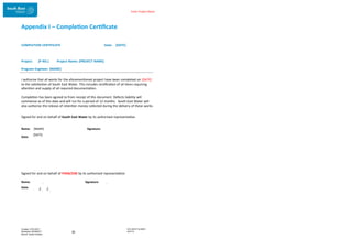 Enter Project Name
Appendix I – Completion Certificate
COMPLETION CERTIFICATE Date: [DATE]
Project: [P NO.] Project Name: [PROJECT NAME]
Program Engineer: [NAME]
I authorise that all works for the aforementioned project have been completed on [DATE]
to the satisfaction of South East Water. This includes rectification of all items requiring
attention and supply of all required documentation.
Completion has been agreed to from receipt of this document. Defects liability will
commence as of this date and will run for a period of 12 months. South East Water will
also authorise the release of retention money collected during the delivery of these works.
Signed for and on behalf of South East Water by its authorised representative:
DOCUMENT NUMBER:
AM2755
Created: 27/01/2017
Reviewed: 04/09/2017
Branch: Asset Creation
35
Name: [NAME] Signature:
Date:
[DATE]
Signed for and on behalf of FHDB/ZJW by its authorised representative:
Name: Signature:
Date: / /
 