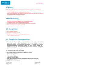 Enter Project Name
DOCUMENT NUMBER:
AM2755
Created: 27/01/2017
Reviewed: 04/09/2017
Branch: Asset Creation
8
8 Testing
• Describe in detail what you plan to test (asset numbers), and how (e.g. managing air
while charging).
• List the necessary SWIFT Forms and asset entry procedure.
• Describe the sequencing and if there are any sections of the asset that the consortia are
not intending to test (including justification).
9 Commissioning
• Detail the commissioning sequence here, noting asset numbers
• List necessary SWIFT Forms and asset entry procedure.
• Including a thorough plan for any bypassing or temporary supply here.
• Robust contingency planning for shutdowns
10 Completion
• Pre-completion walkover
• Completion (handover) attempt
• A roadmap between the start of testing and Completion
• Tasks to be performed by SEW
11 Completion Documentation
At the completion of works the finalised completion documentation will be submitted to
South East Water. Project documentation will include extracts from the
specifications relevant for commissioning and handover. It is intended that during the
pre-commissioning and commissioning stages that any ‘as-built’ changes are
marked up on site and incorporated and re-issued on the as-built drawing and
project documentation.
The documentation will include the following:
• All drawings and As-built information in pdf and CAD formats
• Commissioning Checklists
• Construction ITP’s
• Hydrostatic testing results
• Inspection checklist reports
• O&M Manual including all manuals relating to civil, electrical and mechanical
equipment and tests.
• A folder of construction photos
 