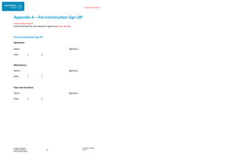 Enter Project Name
DOCUMENT NUMBER:
AM2755
Created: 27/01/2017
Reviewed: 04/09/2017
Branch: Asset Creation
9
Appendix A – Pre-Construction Sign Off
‘Enter Project Name’
Commissioning Plan and Handover Agreement Enter Rev No.
Pre-Construction (IFC) Sign Off
Operations
Name: Signature:
Date: / /
Maintenance
Name: Signature:
Date: / /
Pipes and Structures
Name: Signature:
Date: / /
 