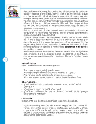 42

• Proporcione a cada equipo de trabajo disoluciones de carácter
ácido y básico conocidas, como: leche de magnesia, agua
carbónica, solución diluida de bicarbonato de sodio, cal apagada,
vinagre, limón y otros, para que las diferencien en ácidas y básicas.
• Prepare con los estudiantes indicadores ácido-base con vegetales
y flores, solicitados anticipadamente. Utilizando tiras de papel filtro
de 1x4 cm, introducirlas en las preparaciones, dejarlas secar y
observar su coloración.
• Pida a los y las estudiantes que midan la escala de colores que
adquieren los extractos vegetales, en sustancias con distintos
grados de acidez o alcalinidad.
• Explique que para reconocer la presencia de los ácidos y las bases
de manera segura se toman en cuenta otras propiedades, por
ejemplo: cambiar el color de algunas sustancias presentes en
vegetales y flores como las violetas, remolachas y otros. Estas
sustancias reciben por ello el nombre de colorantes indicadores
de ácidos y bases.
• Promueva que los estudiantes realicen en equipos el siguiente
experimento, para demostrar cómo los colores se acentúan,
disminuyen o no experimentan cambios utilizando ácidos, bases
y agua.
Procedimiento
Partir una remolacha en cuatro partes:
•
•
•
•

A una parte agregarle jugo de limón.
A otra parte ponerle bicarbonato disuelto en agua.
A la tercera parte adicionarle únicamente agua.
A la cuarta porción agregarle una cucharadita de azúcar.

Observaciones
– ¿Cuál de las cuatro partes de remolacha se destiñó más?
– ¿Por qué?
– ¿Cuál parte no se destiñó? ¿Por qué?
– ¿Cuál es la diferencia que se observa cuando se le agrega
bicarbonato y azúcar?
Conclusión
El pigmento rojo de la remolacha se fija en medio ácido.
• Explique cómo fijar el color verde en los vegetales: para conservar
verdes alimentos como brócoli, ejotes, güisquil, ayote y otros,
cuando se están cocinando se les agrega una cucharadita de
azúcar o bicarbonato que hace básico el medio, lo que permite
acentuar la coloración verde.

 