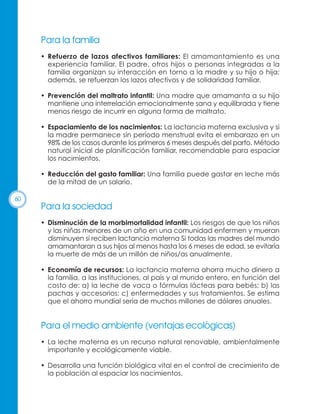 Para la familia
• Refuerzo de lazos afectivos familiares: El amamantamiento es una
experiencia familiar. El padre, otros hijos o personas integradas a la
familia organizan su interacción en torno a la madre y su hijo o hija;
además, se refuerzan los lazos afectivos y de solidaridad familiar.
• Prevención del maltrato infantil: Una madre que amamanta a su hijo
mantiene una interrelación emocionalmente sana y equilibrada y tiene
menos riesgo de incurrir en alguna forma de maltrato.
• Espaciamiento de los nacimientos: La lactancia materna exclusiva y si
la madre permanece sin período menstrual evita el embarazo en un
98% de los casos durante los primeros 6 meses después del parto. Método
natural inicial de planificación familiar, recomendable para espaciar
los nacimientos.
• Reducción del gasto familiar: Una familia puede gastar en leche más
de la mitad de un salario.
60

Para la sociedad
• Disminución de la morbimortalidad infantil: Los riesgos de que los niños
y las niñas menores de un año en una comunidad enfermen y mueran
disminuyen si reciben lactancia materna Si todas las madres del mundo
amamantaran a sus hijos al menos hasta los 6 meses de edad, se evitaría
la muerte de más de un millón de niños/as anualmente.
• Economía de recursos: La lactancia materna ahorra mucho dinero a
la familia, a las instituciones, al país y al mundo entero, en función del
costo de: a) la leche de vaca o fórmulas lácteas para bebés; b) las
pachas y accesorios; c) enfermedades y sus tratamientos. Se estima
que el ahorro mundial sería de muchos millones de dólares anuales.

Para el medio ambiente (ventajas ecológicas)
• La leche materna es un recurso natural renovable, ambientalmente
importante y ecológicamente viable.
• Desarrolla una función biológica vital en el control de crecimiento de
la población al espaciar los nacimientos.

 