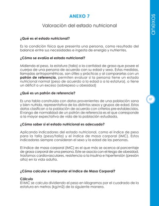 Valoración del estado nutricional

anexos

ANEXO 7

¿Qué es el estado nutricional?
Es la condición física que presenta una persona, como resultado del
balance entre sus necesidades e ingesta de energía y nutrientes.
¿Cómo se evalúa el estado nutricional?
Midiendo el peso, la estatura (talla) o la cantidad de grasa que posee el
cuerpo de una persona de acuerdo con su edad y sexo. Estas medidas,
llamadas antropométricas, son útiles y prácticas y al compararlas con un
patrón de referencia, permiten evaluar si la persona tiene un estado
nutricional normal (peso de acuerdo a la edad o a la estatura), o tiene
un déficit o un exceso (sobrepeso u obesidad)
¿Qué es un patrón de referencia?
Es una tabla construida con datos provenientes de una población sana
y bien nutrida, representativa de los distintos sexos y grupos de edad. Estos
datos clasifican a la población de acuerdo con criterios pre-establecidos.
El rango de normalidad de un patrón de referencia es el que corresponde
a la mayor expectativa de vida de la población estudiada.
¿Cómo saber si el estado nutricional es adecuado?
Aplicando indicadores del estado nutricional, como el índice de peso
para la talla (peso/talla) y el índice de masa corporal (IMC). Estos
indicadores siempre consideran el sexo y la edad de las personas.
El índice de masa corporal (IMC) es el que más se acerca al porcentaje
de grasa corporal de una persona. Este se asocia con el riesgo de obesidad,
trastornos cardiovasculares, resistencia a la insulina e hipertensión (presión
alta) en la vida adulta.

¿Cómo calcular e interpretar el Indice de Masa Corporal?
Cálculo
El IMC se calcula dividiendo el peso en kilogramos por el cuadrado de la
estatura en metros (kg/m2) de la siguiente manera.

67

 
