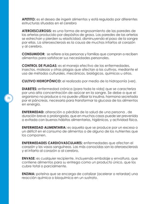 APETITO: es el deseo de ingerir alimentos y está regulado por diferentes
estructuras situadas en el cerebro
ATEROESCLEROSIS: es una forma de engrosamiento de las paredes de
las arterias producido por depósitos de grasa. Las paredes de las arterias
se estrechan y pierden su elasticidad, disminuyendo el paso de la sangre
por ellas. La ateroesclerosis es la causa de muchos infartos al corazón
y al cerebro.
CONSUMIDOR: se refiere a las personas y familias que compran o reciben
alimentos para satisfacer sus necesidades personales.
CONTROL DE PLAGAS: es el manejo efectivo de las enfermedades,
insectos, malezas y otras plagas que afectan a los cultivos, mediante el
uso de métodos culturales, mecánicos, biológicos, químicos u otros.
CULTIVO HIDROPÓNICO: el realizado por medio de la hidroponía (ver).

76

DIABETES: enfermedad crónica (para toda la vida) que se caracteriza
por una alta concentración de azúcar en la sangre. Se debe a que el
organismo no produce o no puede utilizar la insulina, hormona secretada
por el páncreas, necesaria para transformar la glucosa de los alimentos
en energía.
ENFERMEDAD: alteración o pérdida de la salud de una persona , de
duración breve o prolongada, que en muchos casos puede ser prevenida
o evitada con buenos hábitos alimentarios, higiénicos, y actividad física.
ENFERMEDAD ALIMENTARIA: es aquella que se produce por un exceso o
un déficit en el consumo de alimentos o de alguno de los nutrientes que
los componen.
ENFERMEDADES CARDIOVASCULARES: enfermedades que afectan el
corazón y los vasos sanguíneos. Las más conocidas son la ateroesclerosis
y el infarto al corazón o al cerebro.
ENVASE: es cualquier recipiente, incluyendo embalaje y envoltura, que
contiene alimentos para su entrega como un producto único, que los
cubre total o parcialmente.
ENZIMA: poteína que se encarga de catalizar (acelerar o retardar) una
reacción química o bioquímica en un sustrato.

 