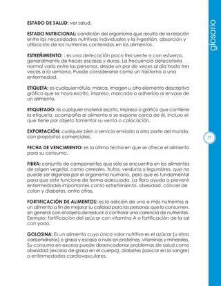 ESTADO NUTRICIONAL: condición del organismo que resulta de la relación
entre las necesidades nutritivas individuales y la ingestión, absorción y
utilización de los nutrientes contenidos en los alimentos.

glosario

ESTADO DE SALUD: ver salud.

ESTREÑIMIENTO: : es una defecación poco frecuente o con esfuerzo,
generalmente de heces escasas y duras. La frecuencia defecatoria
normal varía entre las personas, desde un par de veces al día hasta tres
veces a la semana. Puede considerarse como un trastorno o una
enfermedad.
ETIQUETA: es cualquier rótulo, marca, imagen u otro elemento descriptivo
gráfico que se haya escrito, impreso, marcado o adherido al envase de
un alimento.
ETIQUETADO: es cualquier material escrito, impreso o gráfico que contiene
la etiqueta, acompaña al alimento o se expone cerca de él, incluso el
que tiene por objeto fomentar su venta o colocación.
EXPORTACIÓN: cualquier bien o servicio enviado a otra parte del mundo,
con propósitos comerciales.
FECHA DE VENCIMIENTO: es la última fecha en que se ofrece el alimento
para su consumo.
FIBRA: conjunto de componentes que sólo se encuentra en los alimentos
de origen vegetal, como cereales, frutas, verduras y legumbres, que no
puede ser digerida por el organismo humano, pero que es fundamental
para que este funcione de forma adecuada. La fibra ayuda a prevenir
enfermedades importantes como estreñimiento, obesidad, cáncer de
colon y diabetes, entre otras.
FORTIFICACIÓN DE ALIMENTOS: es la adición de uno o más nutrientes a
un alimento a fin de mejorar su calidad para las personas que lo consumen,
en general con el objeto de reducir o controlar una carencia de nutrientes.
Ejemplo: fortificación del azúcar con vitamina A o fortificación de la sal
con yodo.
GOLOSINA: Es un alimento cuyo único valor nutritivo es el azúcar (u otros
carbohidratos) o grasa y escaso o nulo en proteínas, vitaminas y minerales.
Su consumo en exceso puede desencadenar problemas de salud como
obesidad (exceso de grasa en el cuerpo), diabetes (azúcar en la sangre)
o enfermedades cardiovasculares.

77

 