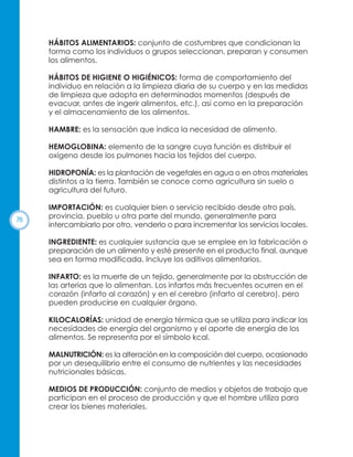 HÁBITOS ALIMENTARIOS: conjunto de costumbres que condicionan la
forma como los individuos o grupos seleccionan, preparan y consumen
los alimentos.
HÁBITOS DE HIGIENE O HIGIÉNICOS: forma de comportamiento del
individuo en relación a la limpieza diaria de su cuerpo y en las medidas
de limpieza que adopta en determinados momentos (después de
evacuar, antes de ingerir alimentos, etc.), así como en la preparación
y el almacenamiento de los alimentos.
HAMBRE: es la sensación que indica la necesidad de alimento.
HEMOGLOBINA: elemento de la sangre cuya función es distribuir el
oxígeno desde los pulmones hacia los tejidos del cuerpo.
HIDROPONÍA: es la plantación de vegetales en agua o en otros materiales
distintos a la tierra. También se conoce como agricultura sin suelo o
agricultura del futuro.

78

IMPORTACIÓN: es cualquier bien o servicio recibido desde otro país,
provincia, pueblo u otra parte del mundo, generalmente para
intercambiarlo por otro, venderlo o para incrementar los servicios locales.
INGREDIENTE: es cualquier sustancia que se emplee en la fabricación o
preparación de un alimento y esté presente en el producto final, aunque
sea en forma modificada. Incluye los aditivos alimentarios.
INFARTO: es la muerte de un tejido, generalmente por la obstrucción de
las arterias que lo alimentan. Los infartos más frecuentes ocurren en el
corazón (infarto al corazón) y en el cerebro (infarto al cerebro), pero
pueden producirse en cualquier órgano.
KILOCALORÍAS: unidad de energía térmica que se utiliza para indicar las
necesidades de energía del organismo y el aporte de energía de los
alimentos. Se representa por el símbolo kcal.
MALNUTRICIÓN: es la alteración en la composición del cuerpo, ocasionado
por un desequilibrio entre el consumo de nutrientes y las necesidades
nutricionales básicas.
MEDIOS DE PRODUCCIÓN: conjunto de medios y objetos de trabajo que
participan en el proceso de producción y que el hombre utiliza para
crear los bienes materiales.

 