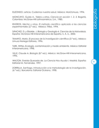 MONCAYO, Guido A., Talero y otros. Ciencia en acción 1, 2, 3, Bogotá,
Colombia: McGraw-Hill Latinoamérica, S.A., 1980.
RIVEROS, Héctor y otros, El método científico aplicado a las ciencias
experimentales (2.ª ed.). México: Trillas, 1994.

bibliografía

ELIZONDO, Leticia. Cuidemos nuestra salud. México: Morí/Limusa, 1994.

SÁNCHEZ, D. y Elizalde, J. Biología y Geología 4. Ciencias de la Naturaleza.
España: McGraw-Hill Interamericana de España, S. A. U., 2002.
TAMAYO, Mario. El proceso de la investigación científica (3.ª ed.). México:
Limusa Noriega Editores, 1996.
TURK, Wittes. Ecología, contaminación y medio ambiente. México: Editorial
Interamericana, 1998.
VILLE, Claude A. Biología (8.ª ed.). México: McGraw-Hill Interamericana,
1996.
WALTON, Eneida Quesada de. La Ciencia Nos Ayuda I. Madrid, España:
Editorial M. Fernández, 1997.
ZORRILLA, Santiago. Introducción a la metodología de la investigación.
(6.ª ed.). Barcelona: Editorial Océano, 1998.

83

 