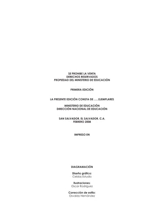 SE PROHIBE LA VENTA
DERECHOS RESERVADOS
PROPIEDAD DEL MINISTERIO DE EDUCACIÓN

PRIMERA EDICIÓN

LA PRESENTE EDICIÓN CONSTA DE ......EJEMPLARES
MINISTERIO DE EDUCACIÓN
DIRECCIÓN NACIONAL DE EDUCACIÓN

SAN SALVADOR, EL SALVADOR. C.A.
FEBRERO 2008

IMPRESO EN

DIAGRAMACIÓN
Diseño gráfico:
Celdas Estudio
Ilustraciones:
Oscar Rodríguez
Corrección de estilo:
Osvaldo Hernández

 