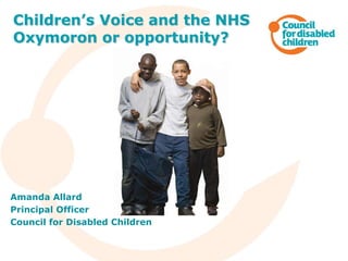 Amanda Allard
Principal Officer
Council for Disabled Children
Children’s Voice and the NHS
Oxymoron or opportunity?
 
