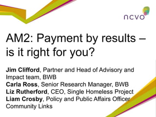 AM2: Payment by results –
is it right for you?
Jim Clifford, Partner and Head of Advisory and
Impact team, BWB
Carla Ross, Senior Research Manager, BWB
Liz Rutherford, CEO, Single Homeless Project
Liam Crosby, Policy and Public Affairs Officer
Community Links
 