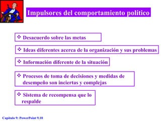 Impulsores del comportamiento político
 Desacuerdo sobre las metas
 Ideas diferentes acerca de la organización y sus problemas
 Información diferente de la situación
 Procesos de toma de decisiones y medidas de
desempeño son inciertas y complejas
 Sistema de recompensa que lo
respalde
Capítulo 9: PowerPoint 9.10

 