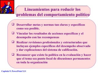 Lineamientos para reducir los
problemas del comportamiento político
 Desarrollar metas y normas tan claras y específicas
como sea posible.
 Vincular los resultados de acciones específicas y el
desempeño con las recompensas
 Realizar revisiones profesionales y estructuradas que
incluyan ejemplos específicos del desempeño observado
y dar explicaciones del sistema de calificación.
 Reconocer que existe la política en la evaluación y hacer
que el tema sea punto focal de discusiones permanentes
en toda la organización
Capítulo 9: PowerPoint 9.11

 