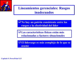 Lineamientos gerenciales: Rasgos
inadecuados
 No hay un patrón consistente entre los
rasgos y la efectividad del líder
 Las características físicas están más
relacionadas a factores situacionales
 El liderazgo es más complejo de lo que se
asume

Capitulo 9: PowerPoint 9.13

 