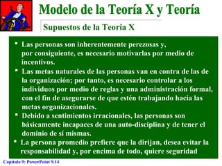 Supuestos de la Teoría X
 Las personas son inherentemente perezosas y,
por consiguiente, es necesario motivarlas por medio de
incentivos.
 Las metas naturales de las personas van en contra de las de
la organización; por tanto, es necesario controlar a los
individuos por medio de reglas y una administración formal,
con el fin de asegurarse de que estén trabajando hacia las
metas organizacionales.
 Debido a sentimientos irracionales, las personas son
básicamente incapaces de una auto-disciplina y de tener el
dominio de sí mismas.
 La persona promedio prefiere que la dirijan, desea evitar la
responsabilidad y, por encima de todo, quiere seguridad
Capítulo 9: PowerPoint 9.14

 