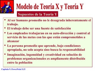 Supuestos de la Teoría Y
 Al ser humano promedio no le desagrada inherentemente el
trabajo.
 El trabajo debe ser una fuente de satisfacción
 Los empleados trabajaran en su auto-dirección y control al
servicio de las metas con las que están comprometidos a
alcanzar
 La persona promedio que aprende, bajo condiciones
apropiada, no solo acepta sino busca la responsabilidad
 Imaginación, ingenuidad y creatividad en solución de
problemas organizacionales es ampliamente distribuida
entre la población
Capítulo 9: PowerPoint 9.15

 