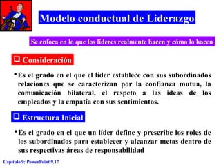 Modelo conductual de Liderazgo
Se enfoca en lo que los lideres realmente hacen y cómo lo hacen

 Consideración
 Es el grado en el que el líder establece con sus subordinados
relaciones que se caracterizan por la confianza mutua, la
comunicación bilateral, el respeto a las ideas de los
empleados y la empatía con sus sentimientos.

 Estructura Inicial
 Es el grado en el que un líder define y prescribe los roles de
los subordinados para establecer y alcanzar metas dentro de
sus respectivas áreas de responsabilidad
Capítulo 9: PowerPoint 9.17

 