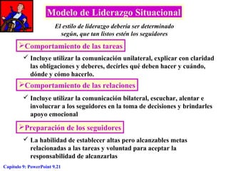 Modelo de Liderazgo Situacional
El estilo de liderazgo debería ser determinado
según, que tan listos estén los seguidores

Comportamiento de las tareas
 Incluye utilizar la comunicación unilateral, explicar con claridad
las obligaciones y deberes, decírles qué deben hacer y cuándo,
dónde y cómo hacerlo.

Comportamiento de las relaciones
 Incluye utilizar la comunicación bilateral, escuchar, alentar e
involucrar a los seguidores en la toma de decisiones y brindarles
apoyo emocional

Preparación de los seguidores
 La habilidad de establecer altas pero alcanzables metas
relacionadas a las tareas y voluntad para aceptar la
responsabilidad de alcanzarlas
Capítulo 9: PowerPoint 9.21

 