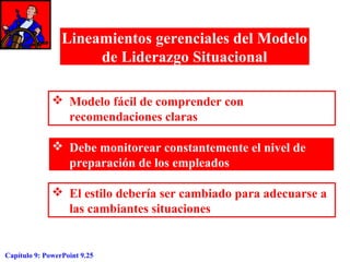 Lineamientos gerenciales del Modelo
de Liderazgo Situacional
 Modelo fácil de comprender con
recomendaciones claras
 Debe monitorear constantemente el nivel de
preparación de los empleados
 El estilo debería ser cambiado para adecuarse a
las cambiantes situaciones

Capítulo 9: PowerPoint 9.25

 