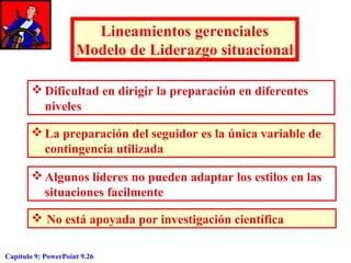 Lineamientos gerenciales
Modelo de Liderazgo situacional
 Dificultad en dirigir la preparación en diferentes
niveles
 La preparación del seguidor es la única variable de
contingencia utilizada
 Algunos líderes no pueden adaptar los estilos en las
situaciones facilmente
 No está apoyada por investigación científica
Capítulo 9: PowerPoint 9.26

 