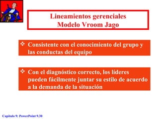 Lineamientos gerenciales
Modelo Vroom Jago
 Consistente con el conocimiento del grupo y
las conductas del equipo
 Con el diagnóstico correcto, los líderes
pueden fácilmente juntar su estilo de acuerdo
a la demanda de la situación

Capítulo 9: PowerPoint 9.30

 