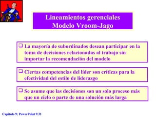 Lineamientos gerenciales
Modelo Vroom-Jago
 La mayoría de subordinados desean participar en la
toma de decisiones relacionadas al trabajo sin
importar la recomendación del modelo
 Ciertas competencias del líder son críticas para la
efectividad del estilo de liderazgo
 Se asume que las decisiones son un solo proceso más
que un ciclo o parte de una solución más larga
Capítulo 9: PowerPoint 9.31

 