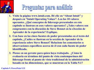 1. Visite la página www.intuit.com. Dé clic en “About Intuit” y
después en “Intuit Operating Values”. Lea los 10 valores
operantes. ¿Qué conceptos de liderazgo presentados en este
capítulo se ilustran en esos valores operantes? ¿Tales valores son
congruentes con la discusión de Steve Bennet en la s3ección de
Aprender de la experiencia? Explique.
2. Con base en las cinco fuentes de poder presentadas en el texto del
capítulo, ¿Cuáles se ilustran en la sección de Aprender de la
experiencia sobre Steve Bennet? Relacione los comentarios u
observaciones específicos acerca de él con cada fuente de poder
identificada.
3. Piense en un gerente para quien haya trabajado. ¿Cómo lo
evaluaría en términos del punto de vista contemporáneo del
liderazgo frente al punto de vista tradicional de la administración
basado en las dimensiones, que se muestran en la Tabla 9.1?
Capítulo 9: PowerPoint 9.32

 