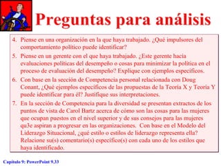 4. Piense en una organización en la que haya trabajado. ¿Qué impulsores del
comportamiento político puede identificar?
5. Piense en un gerente con el que haya trabajado. ¿Este gerente hacía
evaluaciones políticas del desempeño o cosas para minimizar la política en el
proceso de evaluación del desempeño? Explique con ejemplos específicos.
6. Con base en la sección de Competencia personal relacionada con Doug
Conant, ¿Qué ejemplos específicos de las propuestas de la Teoría X y Teoría Y
puede identificar para él? Justifique sus interpretaciones.
7. En la sección de Competencia para la diversidad se presentan extractos de los
puntos de vista de Carol Bartz acerca de cómo son las cosas para las mujeres
que ocupan puestos en el nivel superior y de sus consejos para las mujeres
qu3e aspiran a progresar en las organizaciones. Con base en el Modelo del
Liderazgo Situacional, ¿qué estilo o estilos de liderazgo representa ella?
Relacione su(s) comentario(s) específico(s) con cada uno de los estilos que
haya identificado.
Capítulo 9: PowerPoint 9.33

 
