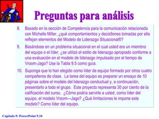 8. Basado en la sección de Competencia para la comunicación relacionada
con Michelle Miller, ¿qué comportamientos y decis9ones tomadas por ella
reflejan elementos del Modelo de Liderazgo Situacional®?
9. Basándose en un problema situacional en el cual usted era un miembro
del equipo o el líder, ¿se utilizó el estilo de liderazgo apropiado conforme a
una evaluación en el modelo de liderazgo impulsado por el tiempo de
Vroom-Jago? Use la Tabla 9.5 como guía.
10. Suponga que lo han elegido como líder de equipo formado por otros cuatro
compañeros de clase. La tarea del equipo es preparar un ensayo de 10
páginas sobre el modelo del liderazgo conductual y, a continuación,
presentarlo a todo el grupo. Este proyecto representa 30 por ciento de la
calificación del curso. ¿Cómo podría servirle a usted, como líder del
equipo, el modelo Vroom—Jago? ¿Qué limitaciones le impone este
modelo? Como líder del equipo.
Capítulo 9: PowerPoint 9.34

 