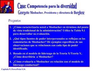 1. ¿Cómo caracterizaría usted a Mosbacher en términos del punto
de vista tradicional de la administración? Utilice la Tabla 9.1
para desarrollar su evaluación.
2. ¿Qué tipos fuentes de poder interpersonales se reflejan en los
comentarios de Mosbacher? Dé ejemplos específicos de sus
observaciones que se relacionen con cada tipo de poder
identificado.
3. Basado en el modelo de liderazgo de la Teoría X/Teoría Y,
¿Cómo describiría a Mosbacher?
4. ¿Cómo evaluaría a Mosbacher en relación con el modelo de
liderazgo conductual?
Capítulo 9: PowerPoint 9.36

 