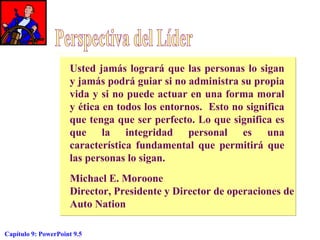 Usted jamás logrará que las personas lo sigan
y jamás podrá guiar si no administra su propia
vida y si no puede actuar en una forma moral
y ética en todos los entornos. Esto no significa
que tenga que ser perfecto. Lo que significa es
que la integridad personal es una
característica fundamental que permitirá que
las personas lo sigan.
Michael E. Moroone
Director, Presidente y Director de operaciones de
Auto Nation
Capítulo 9: PowerPoint 9.5

 