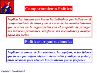 Comportamiento Político
Implica los intentos que hacen los individuos por influir en el
comportamiento de otros y en el curso de los acontecimientos
que ocurren en la organización con el propósito de proteger
sus intereses personales, satisfacer sus necesidades y avanzar
hacia sus metas.

Políticas organizacionales
Implican acciones de las personas, los equipos, o los líderes
que tienen por objeto adquirir, desarrollar y utilizar el poder y
otros recursos para obtener los resultados que se prefieren

Capítulo 9: PowerPoint 9.7

 