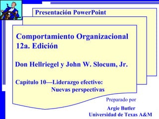 Presentación PowerPoint

Comportamiento Organizacional
12a. Edición
Don Hellriegel y John W. Slocum, Jr.
Capítulo 10—Liderazgo efectivo:
Nuevas perspectivas
Preparado por
Argie Butler
Universidad de Texas A&M

 