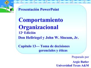 Presentación PowerPoint

Comportamiento
Organizacional
12a Edición

Don Hellriegel y John W. Slocum, Jr.
Capítulo 13— Toma de decisiones
gerenciales y éticas
Preparado por
Argie Butler
Universidad Texas A&M

 