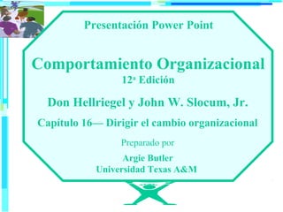 Presentación Power Point

Comportamiento Organizacional
12a Edición

Don Hellriegel y John W. Slocum, Jr.
Capítulo 16— Dirigir el cambio organizacional
Preparado por
Argie Butler
Universidad Texas A&M

 